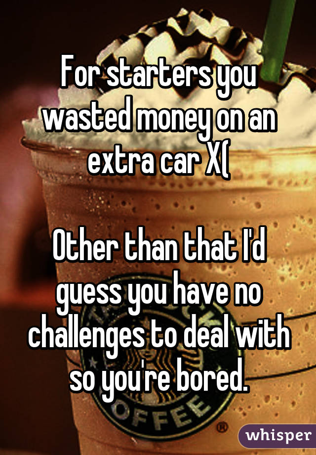 For starters you wasted money on an extra car X(

Other than that I'd guess you have no challenges to deal with so you're bored.