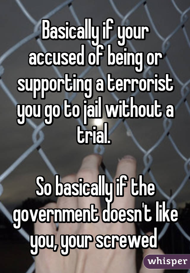 Basically if your accused of being or supporting a terrorist you go to jail without a trial. 

So basically if the government doesn't like you, your screwed 