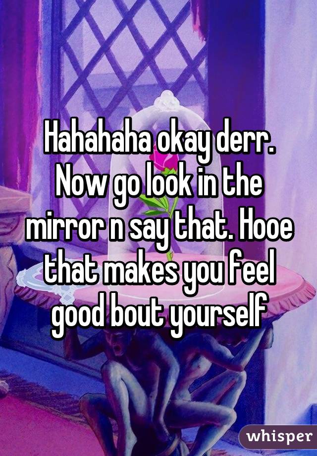 Hahahaha okay derr. Now go look in the mirror n say that. Hooe that makes you feel good bout yourself