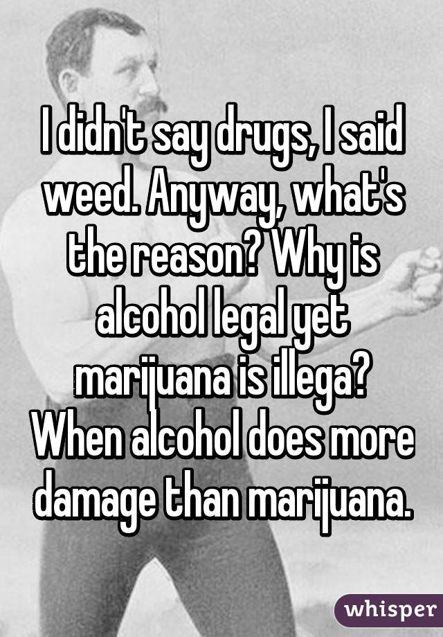 I didn't say drugs, I said weed. Anyway, what's the reason? Why is alcohol legal yet marijuana is illega? When alcohol does more damage than marijuana.