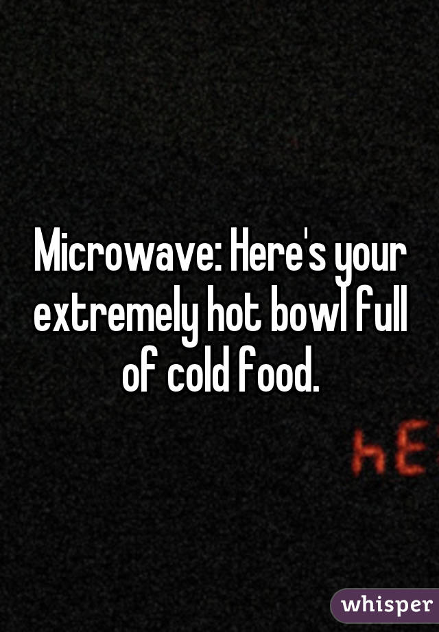 Microwave: Here's your extremely hot bowl full of cold food.