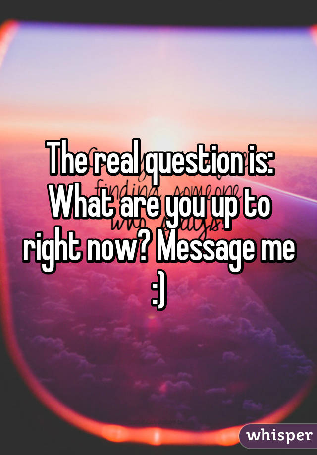 The real question is: What are you up to right now? Message me :)