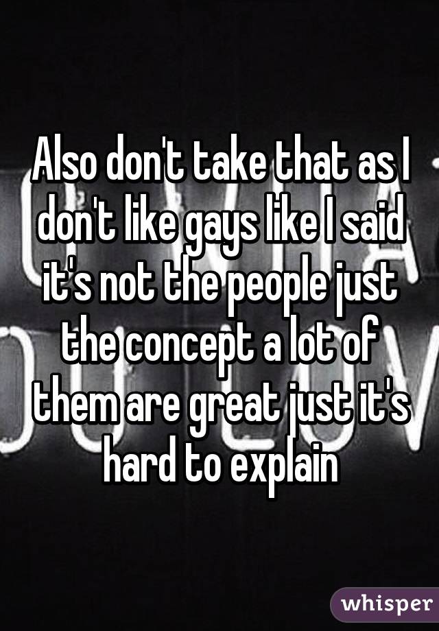 Also don't take that as I don't like gays like I said it's not the people just the concept a lot of them are great just it's hard to explain