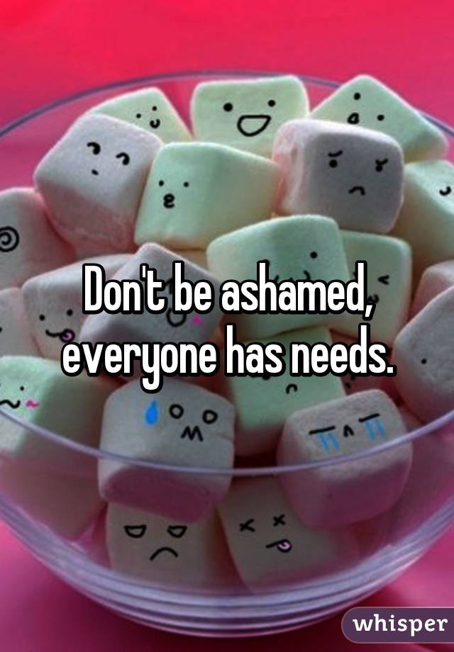 Don't be ashamed, everyone has needs.