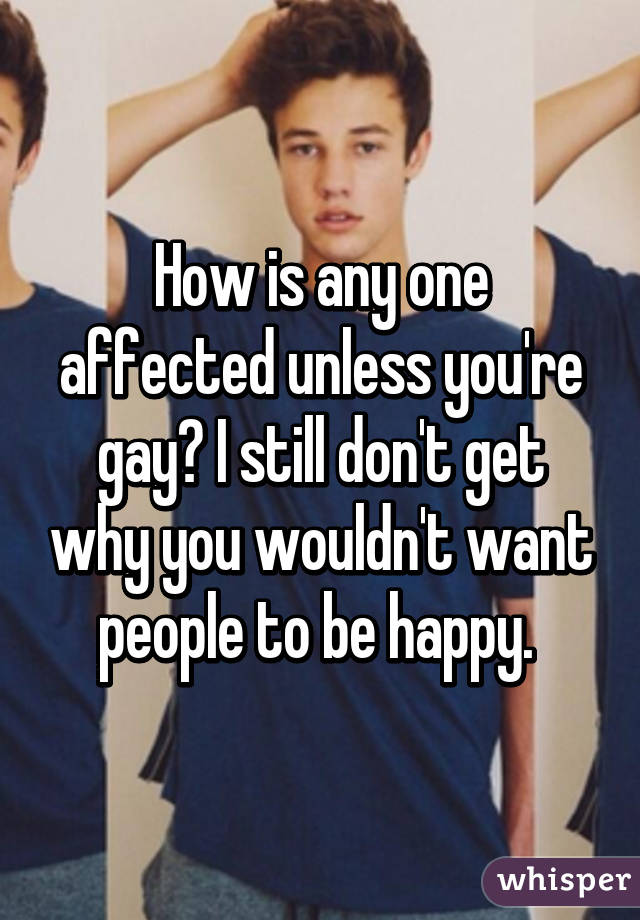 How is any one affected unless you're gay? I still don't get why you wouldn't want people to be happy. 