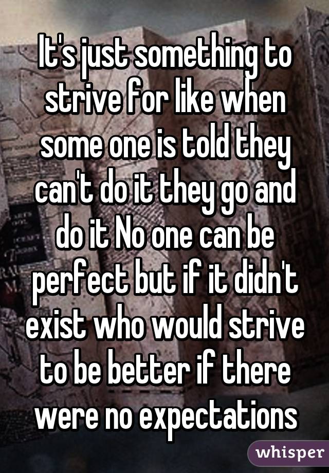 It's just something to strive for like when some one is told they can't do it they go and do it No one can be perfect but if it didn't exist who would strive to be better if there were no expectations