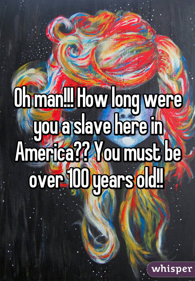 Oh man!!! How long were you a slave here in America?? You must be over 100 years old!! 