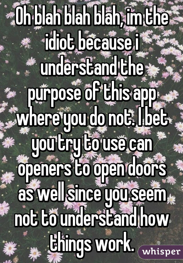Oh blah blah blah, im the idiot because i understand the purpose of this app where you do not. I bet you try to use can openers to open doors as well since you seem not to understand how things work.