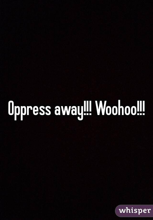 Oppress away!!! Woohoo!!!