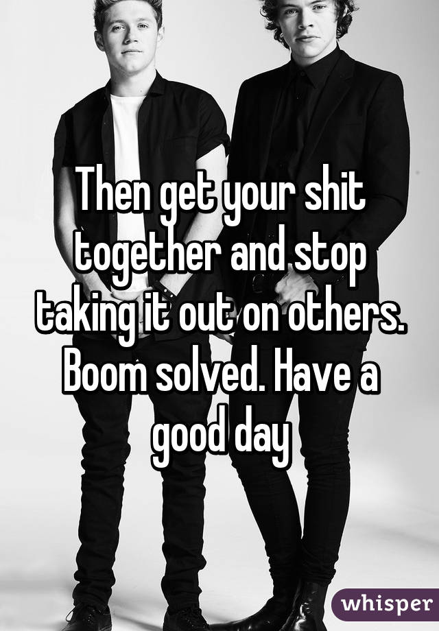 Then get your shit together and stop taking it out on others. Boom solved. Have a good day
