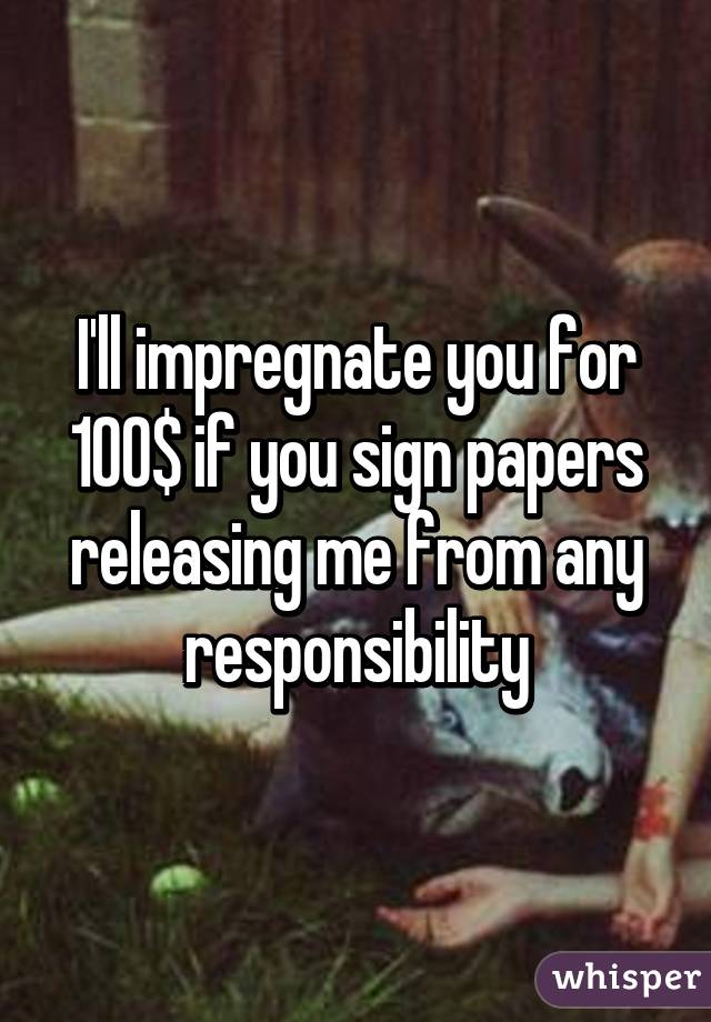 I'll impregnate you for 100$ if you sign papers releasing me from any responsibility