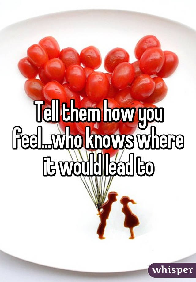 Tell them how you feel...who knows where it would lead to