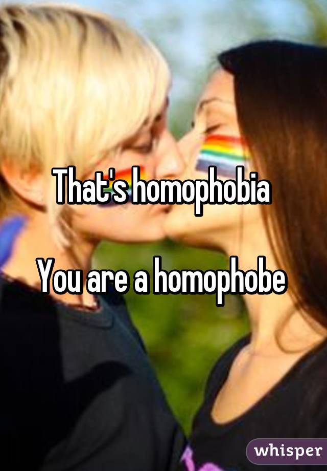 That's homophobia 

You are a homophobe 