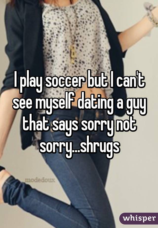 I play soccer but I can't see myself dating a guy that says sorry not sorry...shrugs