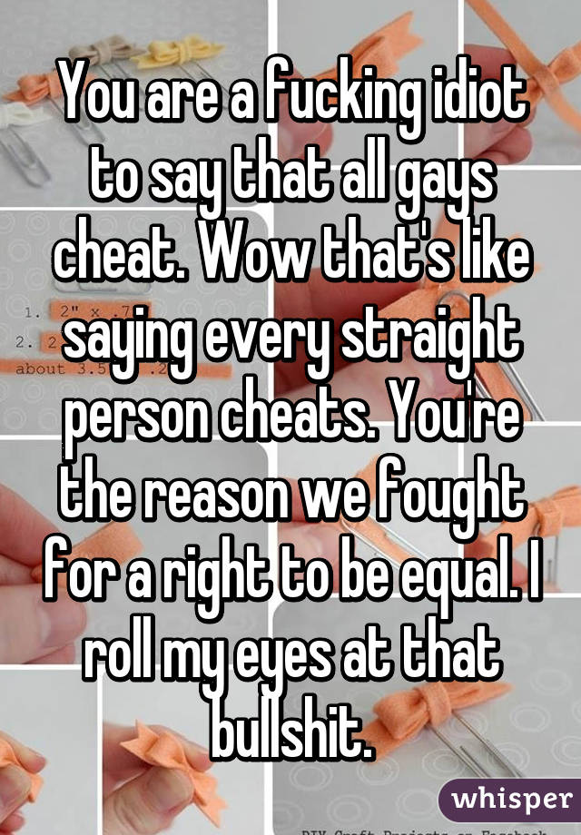 You are a fucking idiot to say that all gays cheat. Wow that's like saying every straight person cheats. You're the reason we fought for a right to be equal. I roll my eyes at that bullshit.