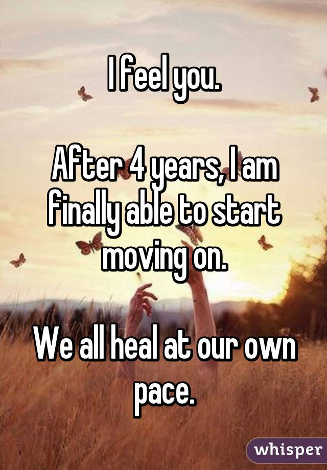 I feel you.

After 4 years, I am finally able to start moving on.

We all heal at our own pace.
