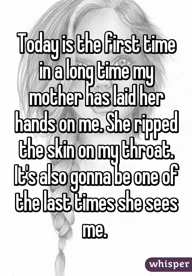 Today is the first time in a long time my mother has laid her hands on me. She ripped the skin on my throat. It's also gonna be one of the last times she sees me. 