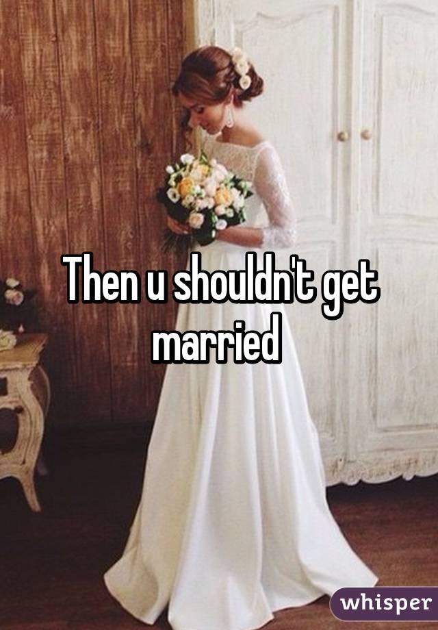 Then u shouldn't get married 