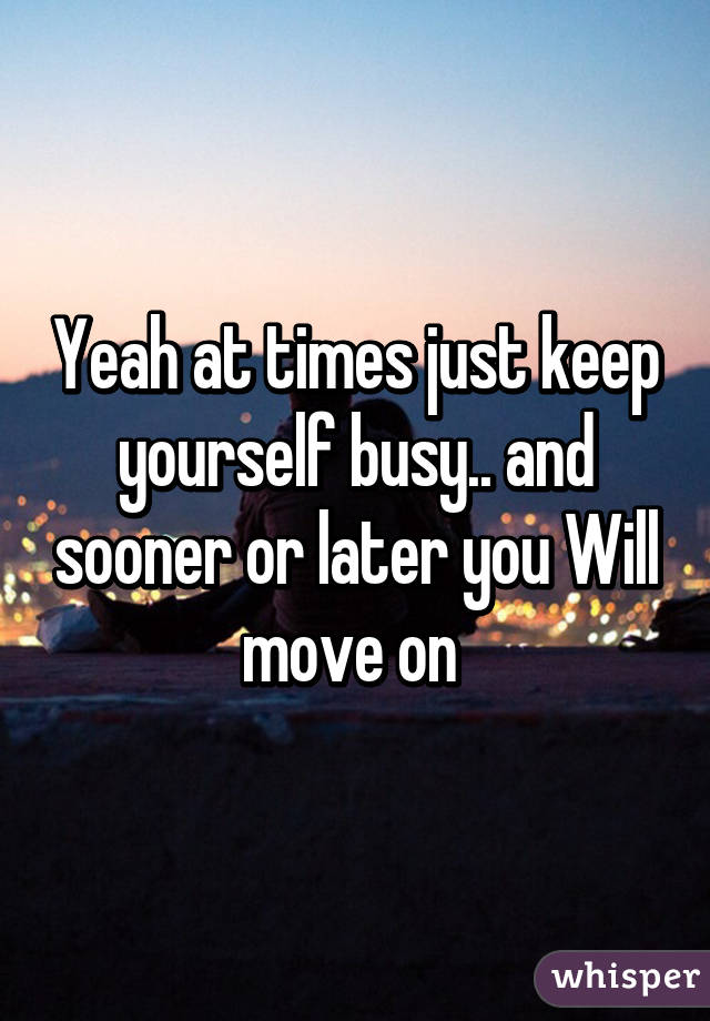 Yeah at times just keep yourself busy.. and sooner or later you Will move on 