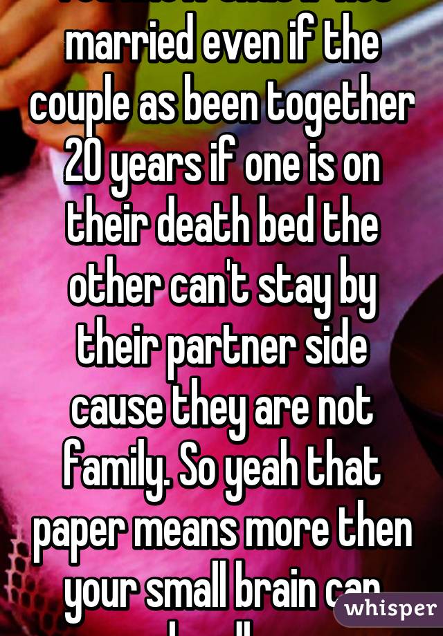 You know that if not married even if the couple as been together 20 years if one is on their death bed the other can't stay by their partner side cause they are not family. So yeah that paper means more then your small brain can handle.