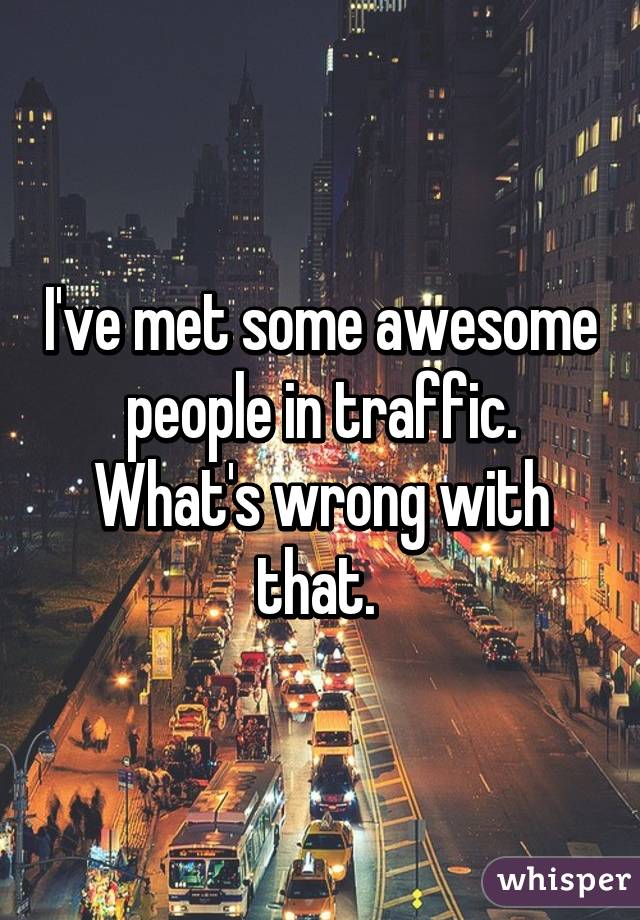 I've met some awesome people in traffic. What's wrong with that. 