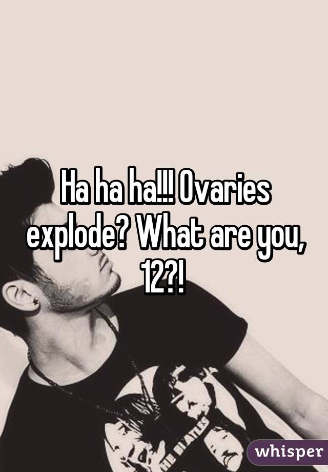Ha ha ha!!! Ovaries explode? What are you, 12?! 