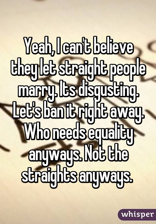 Yeah, I can't believe they let straight people marry. Its disgusting. Let's ban it right away. Who needs equality anyways. Not the straights anyways. 