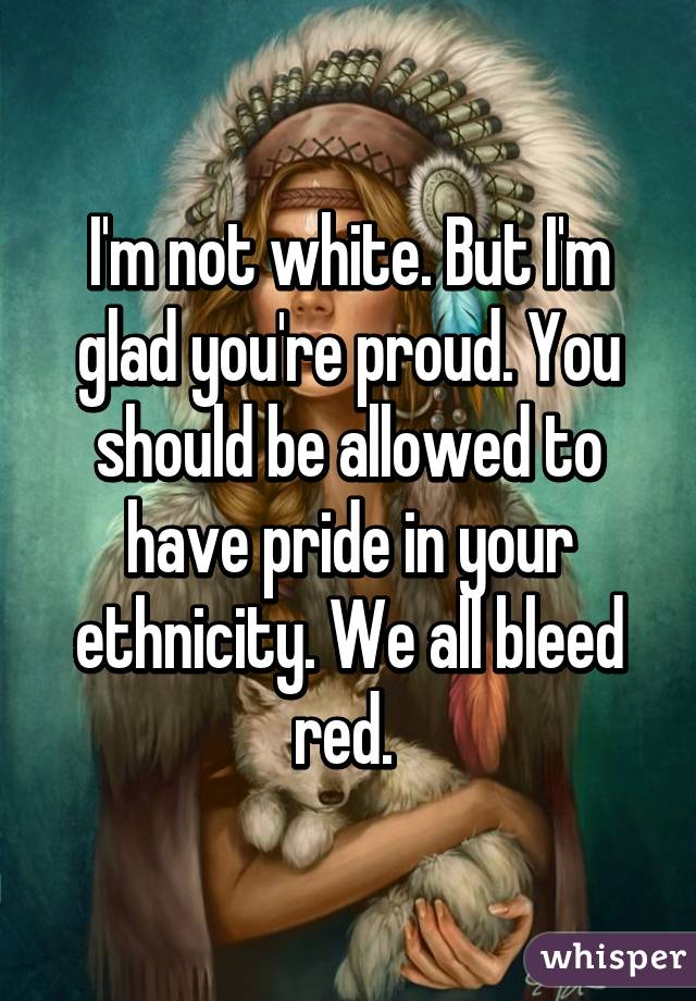 I'm not white. But I'm glad you're proud. You should be allowed to have pride in your ethnicity. We all bleed red. 