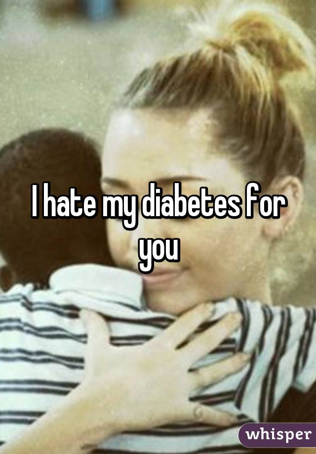 I hate my diabetes for you
