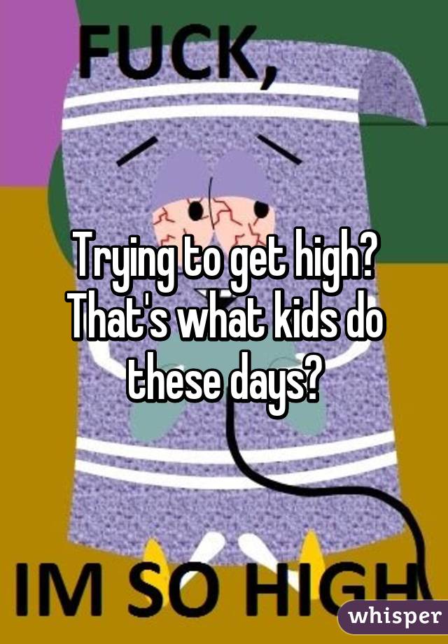 Trying to get high?
That's what kids do these days?