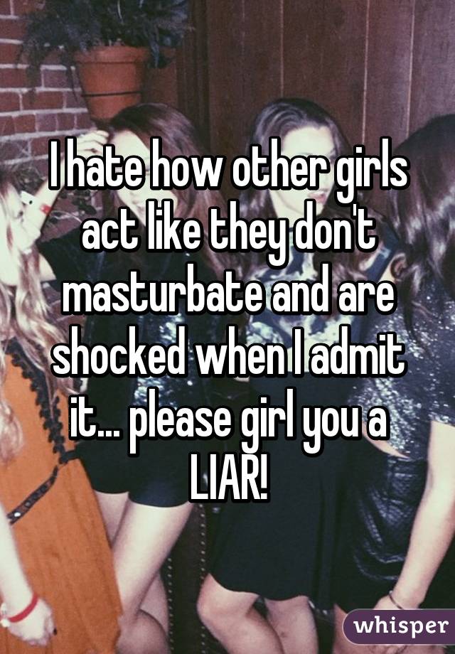 I hate how other girls act like they don't masturbate and are shocked when I admit it... please girl you a LIAR!