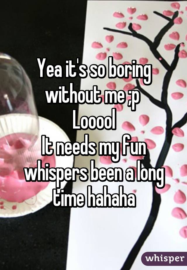 Yea it's so boring without me ;p 
Looool
It needs my fun whispers been a long time hahaha