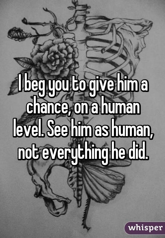 I beg you to give him a chance, on a human level. See him as human, not everything he did.