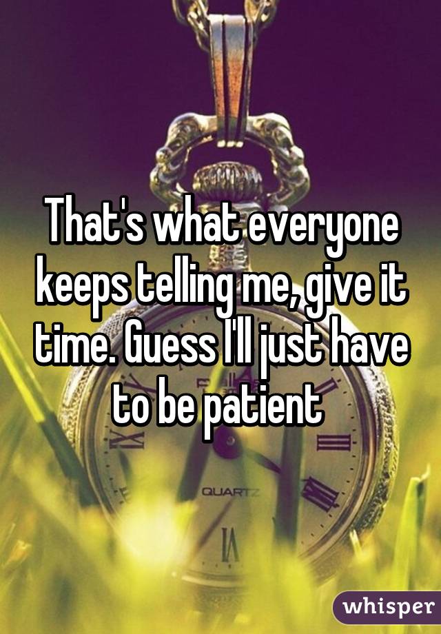 That's what everyone keeps telling me, give it time. Guess I'll just have to be patient 