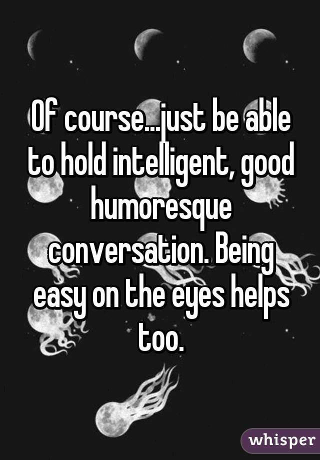 Of course...just be able to hold intelligent, good humoresque conversation. Being easy on the eyes helps too.