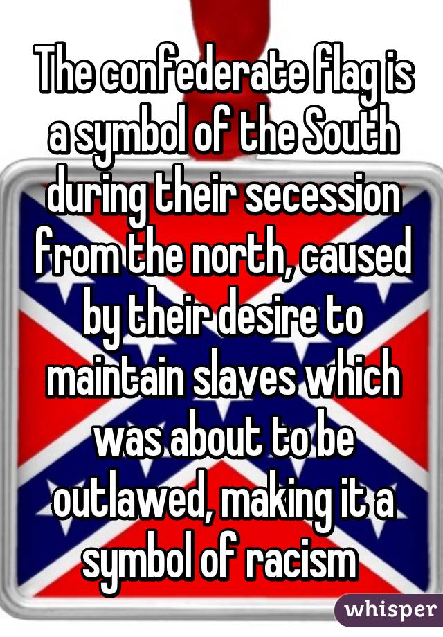 The confederate flag is a symbol of the South during their secession from the north, caused by their desire to maintain slaves which was about to be outlawed, making it a symbol of racism 