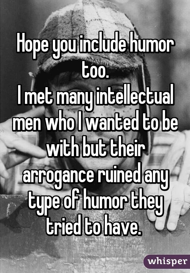 Hope you include humor too.
I met many intellectual men who I wanted to be with but their arrogance ruined any type of humor they tried to have. 