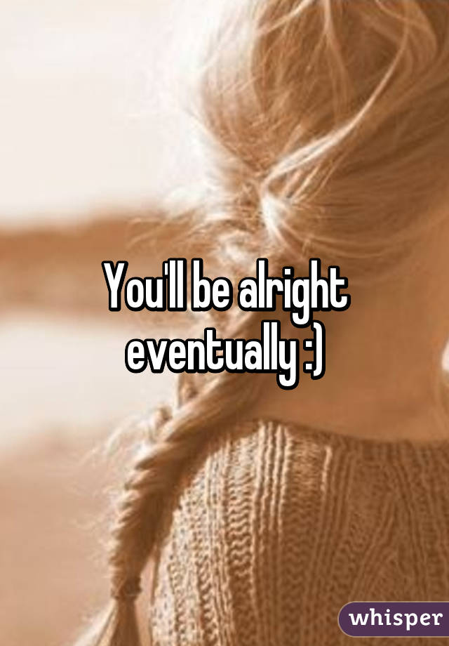You'll be alright eventually :)