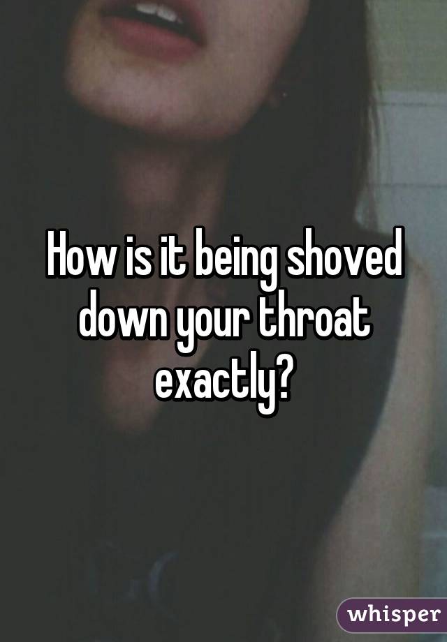 How is it being shoved down your throat exactly?