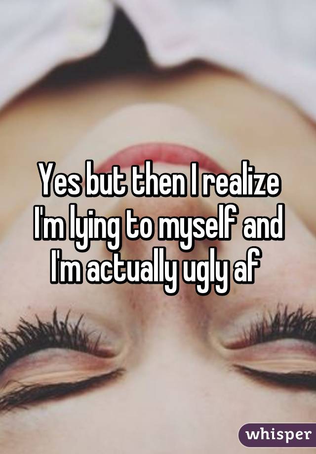 Yes but then I realize I'm lying to myself and I'm actually ugly af 