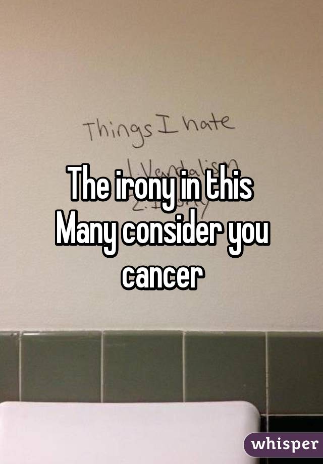 The irony in this 
Many consider you cancer