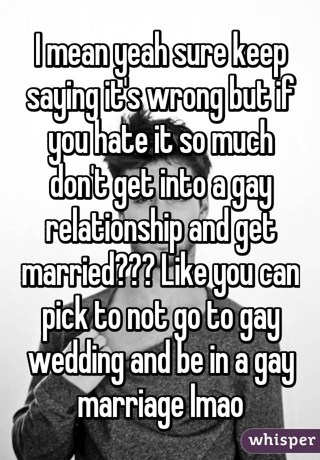 I mean yeah sure keep saying it's wrong but if you hate it so much don't get into a gay relationship and get married??? Like you can pick to not go to gay wedding and be in a gay marriage lmao