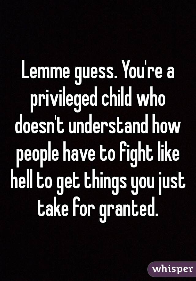 Lemme guess. You're a privileged child who doesn't understand how people have to fight like hell to get things you just take for granted. 