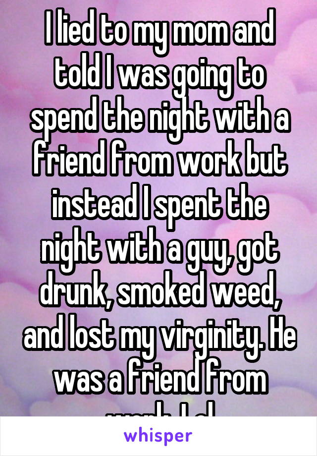 I lied to my mom and told I was going to spend the night with a friend from work but instead I spent the night with a guy, got drunk, smoked weed, and lost my virginity. He was a friend from work. Lol