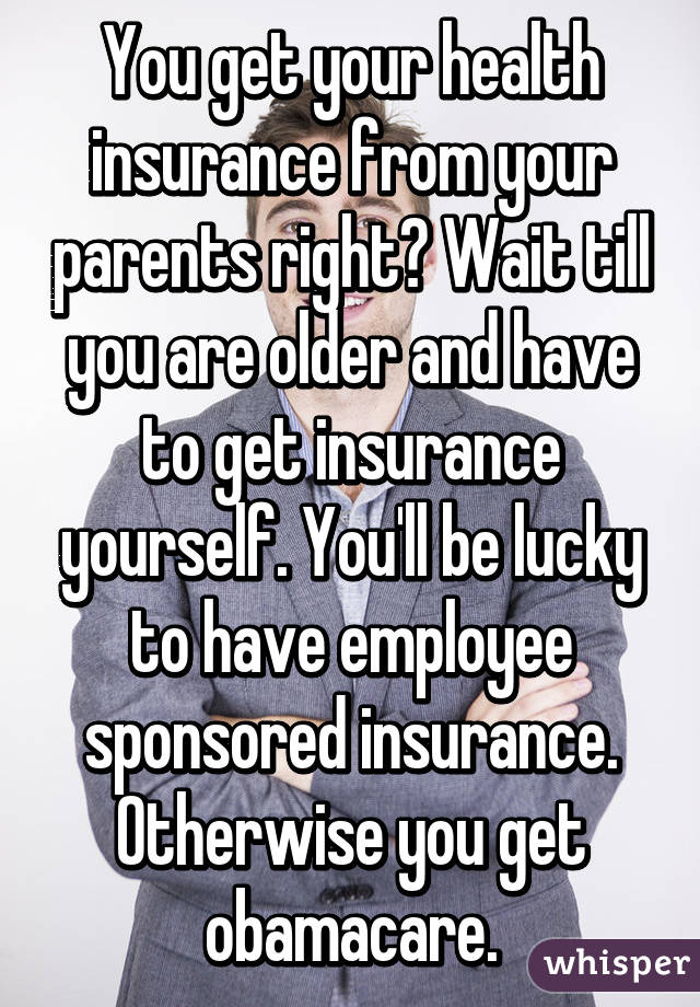 You get your health insurance from your parents right? Wait till you are older and have to get insurance yourself. You'll be lucky to have employee sponsored insurance. Otherwise you get obamacare.
