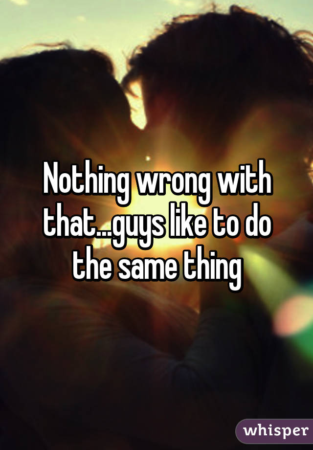Nothing wrong with that...guys like to do the same thing