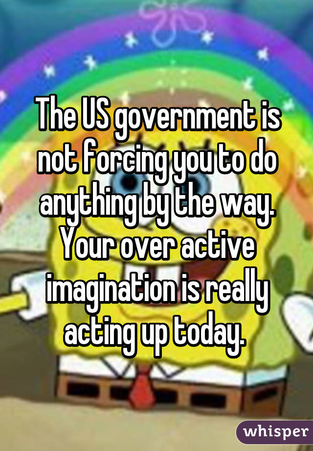 The US government is not forcing you to do anything by the way. Your over active imagination is really acting up today. 