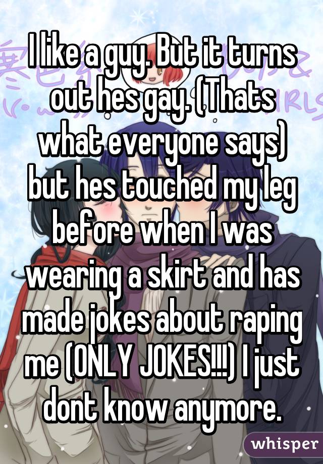 I like a guy. But it turns out hes gay. (Thats what everyone says) but hes touched my leg before when I was wearing a skirt and has made jokes about raping me (ONLY JOKES!!!) I just dont know anymore.
