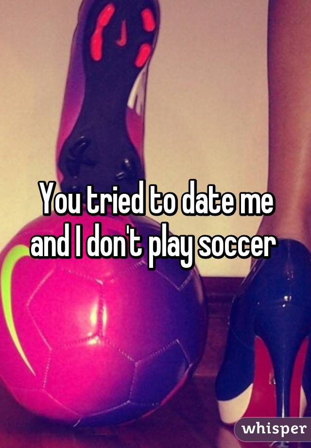 You tried to date me and I don't play soccer 