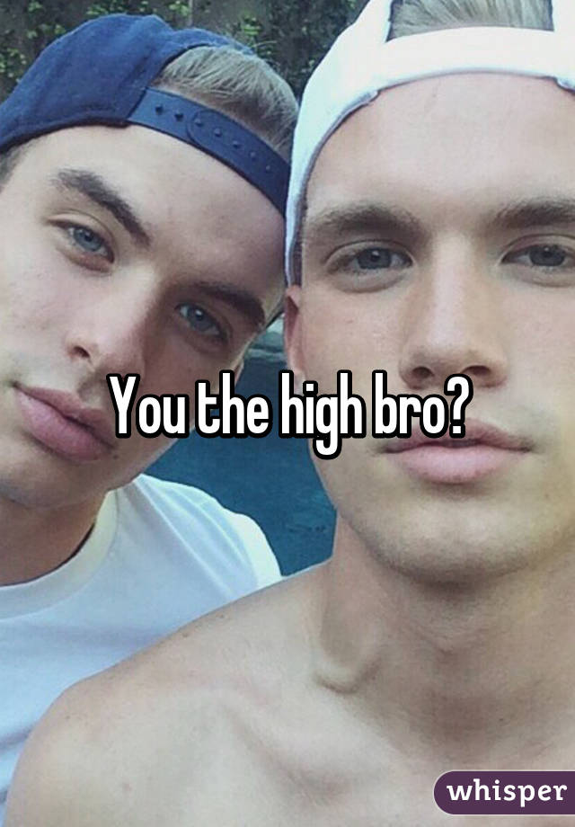 You the high bro?